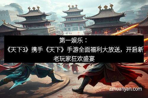 第一娱乐：《天下3》携手《天下》手游全面福利大放送，开启新老玩家狂欢盛宴